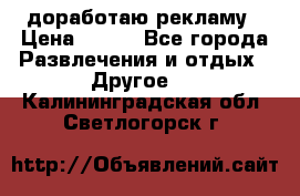 доработаю рекламу › Цена ­ --- - Все города Развлечения и отдых » Другое   . Калининградская обл.,Светлогорск г.